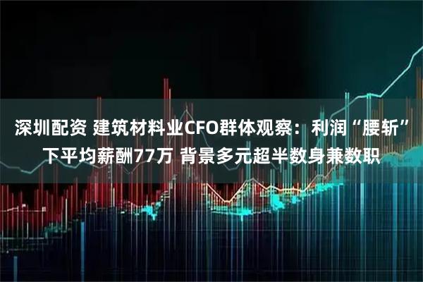 深圳配资 建筑材料业CFO群体观察：利润“腰斩”下平均薪酬77万 背景多元超半数身兼数职