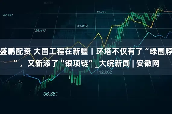 盛鹏配资 大国工程在新疆丨环塔不仅有了“绿围脖”，又新添了“银项链”_大皖新闻 | 安徽网
