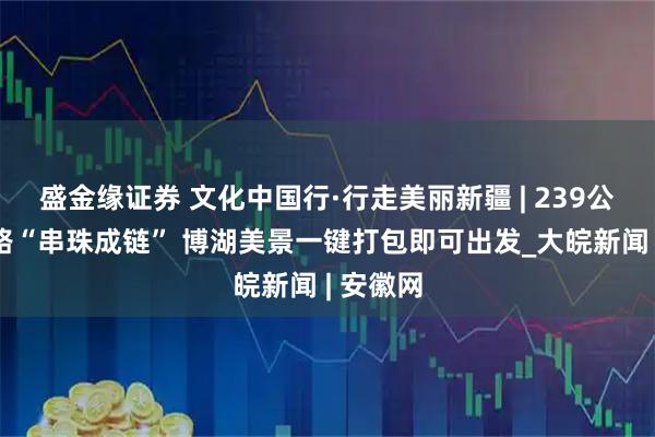 盛金缘证券 文化中国行·行走美丽新疆 | 239公里环湖路“串珠成链” 博湖美景一键打包即可出发_大皖新闻 | 安徽网
