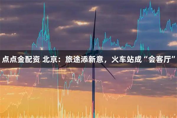 点点金配资 北京：旅途添新意，火车站成“会客厅”