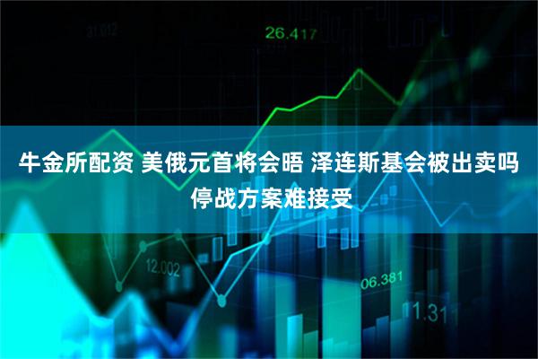 牛金所配资 美俄元首将会晤 泽连斯基会被出卖吗 停战方案难接受