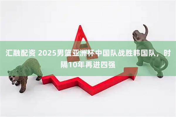 汇融配资 2025男篮亚洲杯中国队战胜韩国队，时隔10年再进四强