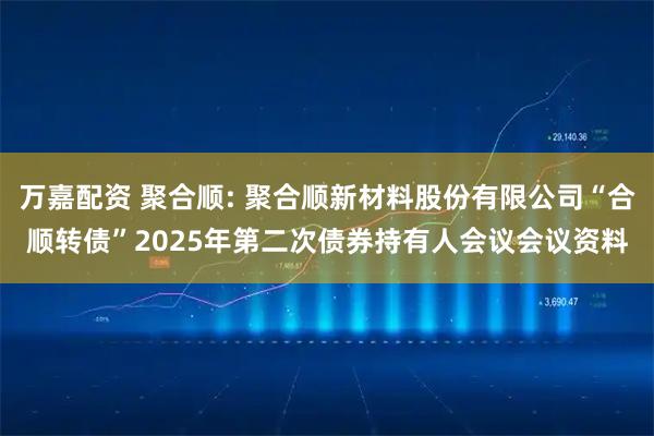 万嘉配资 聚合顺: 聚合顺新材料股份有限公司“合顺转债”2025年第二次债券持有人会议会议资料