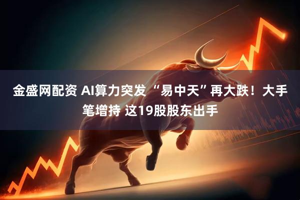 金盛网配资 AI算力突发 “易中天”再大跌！大手笔增持 这19股股东出手