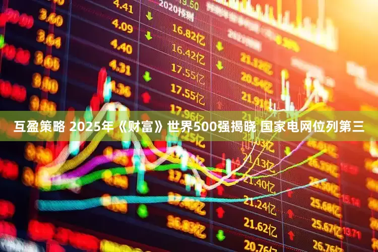 互盈策略 2025年《财富》世界500强揭晓 国家电网位列第三