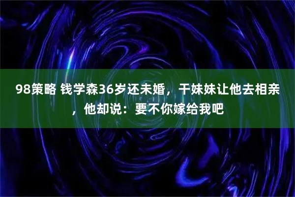 98策略 钱学森36岁还未婚，干妹妹让他去相亲，他却说：要不你嫁给我吧
