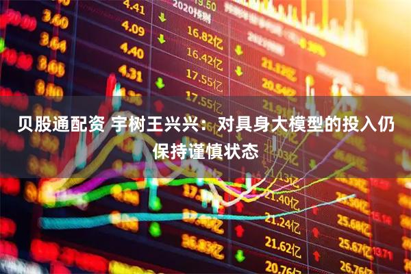 贝股通配资 宇树王兴兴：对具身大模型的投入仍保持谨慎状态