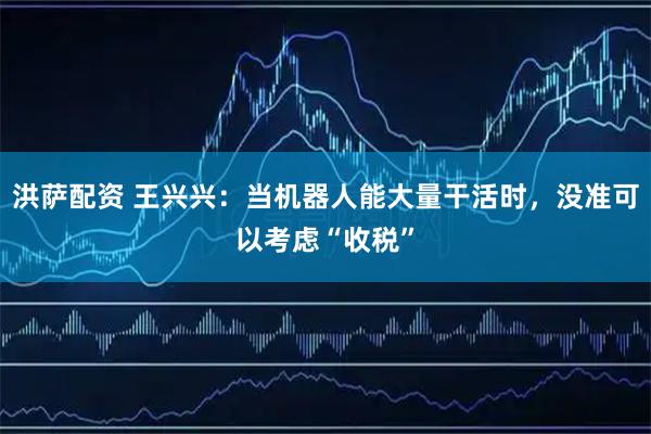洪萨配资 王兴兴：当机器人能大量干活时，没准可以考虑“收税”