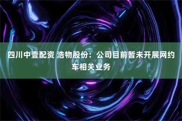 四川中壹配资 浩物股份：公司目前暂未开展网约车相关业务