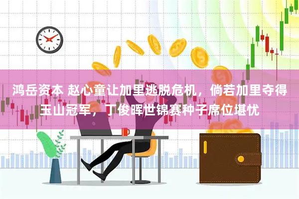 鸿岳资本 赵心童让加里逃脱危机，倘若加里夺得玉山冠军，丁俊晖世锦赛种子席位堪忧